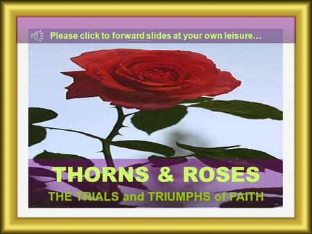 THORNS & ROSES THE TRIALS and TRIUMPHS of FAITH Please click to forward slides at your own leisure…