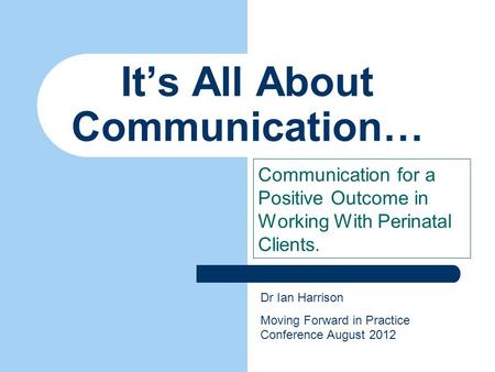 It’s All About Communication… Communication for a Positive Outcome in Working With Perinatal Clients. Dr Ian Harrison Moving Forward in Practice Conference.