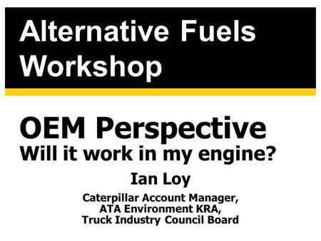 OEM Perspective Will it work in my engine? Ian Loy Caterpillar Account Manager, ATA Environment KRA, Truck Industry Council Board Alternative Fuels Workshop.