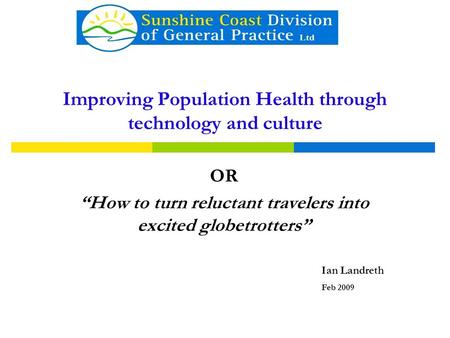 Improving Population Health through technology and culture OR “How to turn reluctant travelers into excited globetrotters” Ian Landreth Feb 2009.