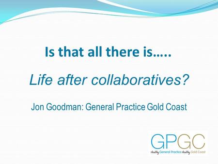 Is that all there is….. Life after collaboratives? Jon Goodman: General Practice Gold Coast.