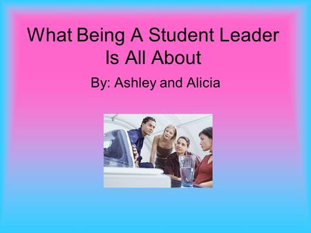 What Being A Student Leader Is All About By: Ashley and Alicia.