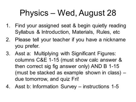 Physics – Wed, August 28 Find your assigned seat & begin quietly reading Syllabus & Introduction, Materials, Rules, etc Please tell your teacher if you.