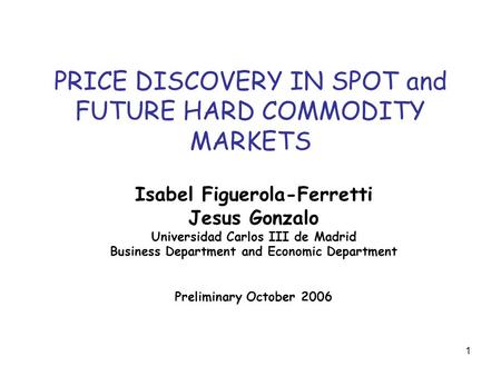 1 PRICE DISCOVERY IN SPOT and FUTURE HARD COMMODITY MARKETS Isabel Figuerola-Ferretti Jesus Gonzalo Universidad Carlos III de Madrid Business Department.