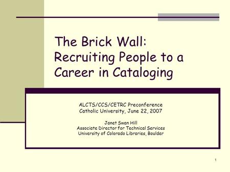 1 The Brick Wall: Recruiting People to a Career in Cataloging ALCTS/CCS/CETRC Preconference Catholic University, June 22, 2007 Janet Swan Hill Associate.