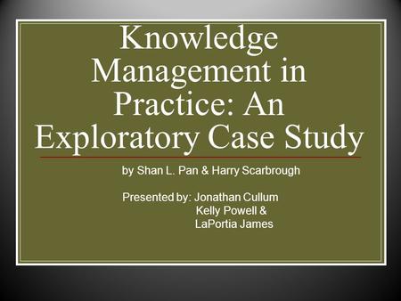 Knowledge Management in Practice: An Exploratory Case Study by Shan L. Pan & Harry Scarbrough Presented by: Jonathan Cullum Kelly Powell & LaPortia James.