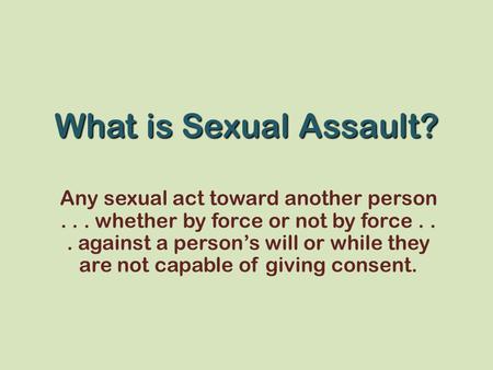 What is Sexual Assault? Any sexual act toward another person... whether by force or not by force... against a person’s will or while they are not capable.