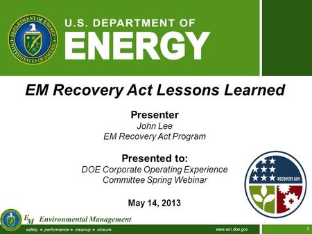 Www.em.doe.gov 1 EM Recovery Act Lessons Learned Presenter John Lee EM Recovery Act Program Presented to: DOE Corporate Operating Experience Committee.