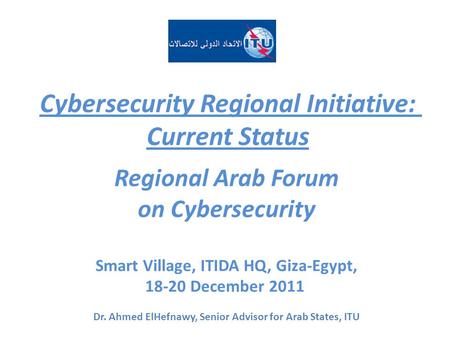 Cybersecurity Regional Initiative: Current Status Regional Arab Forum on Cybersecurity Smart Village, ITIDA HQ, Giza-Egypt, 18-20 December 2011 Dr. Ahmed.