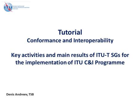 Tutorial Conformance and Interoperability Key activities and main results of ITU-T SGs for the implementation of ITU C&I Programme Denis Andreev, TSB.