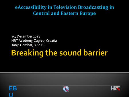 3-4 December 2013 HRT Academy, Zagreb, Croatia Tanja Gombar, B.Sc.E. EB U eAccessibility in Television Broadcasting in Central and Eastern Europe.