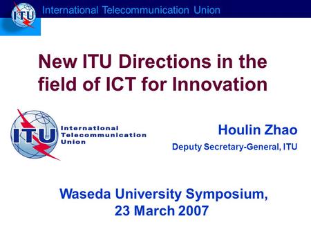 Houlin Zhao Deputy Secretary-General, ITU New ITU Directions in the field of ICT for Innovation International Telecommunication Union Waseda University.