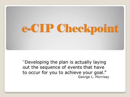 E-CIP Checkpoint “Developing the plan is actually laying out the sequence of events that have to occur for you to achieve your goal.” George L. Morrisey.