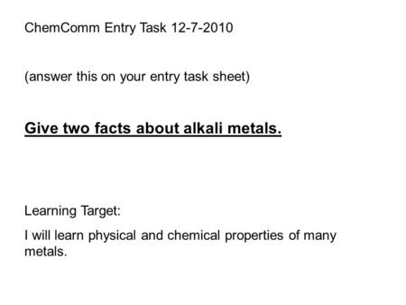 ChemComm Entry Task 12-7-2010 (answer this on your entry task sheet) Give two facts about alkali metals. Learning Target: I will learn physical and chemical.