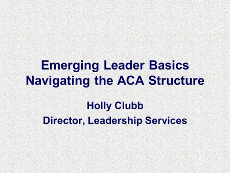 Emerging Leader Basics Navigating the ACA Structure Holly Clubb Director, Leadership Services.