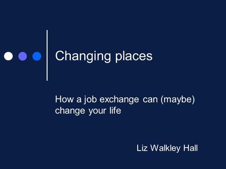 Changing places How a job exchange can (maybe) change your life Liz Walkley Hall.