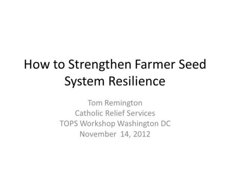 How to Strengthen Farmer Seed System Resilience Tom Remington Catholic Relief Services TOPS Workshop Washington DC November 14, 2012.