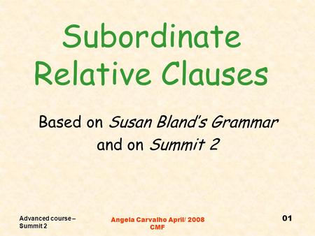 Advanced course – Summit 2 Angela Carvalho April/ 2008 CMF Subordinate Relative Clauses Based on Susan Bland’s Grammar and on Summit 2 01.