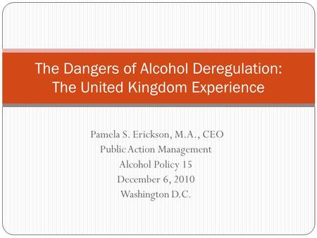 Pamela S. Erickson, M.A., CEO Public Action Management Alcohol Policy 15 December 6, 2010 Washington D.C. The Dangers of Alcohol Deregulation: The United.