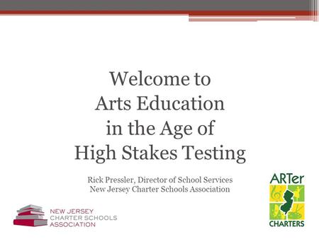 Welcome to Arts Education in the Age of High Stakes Testing Rick Pressler, Director of School Services New Jersey Charter Schools Association.