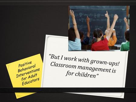 “But I work with grown-ups! Classroom management is for children” Positive Behavioral Interventions for Adult Educators.