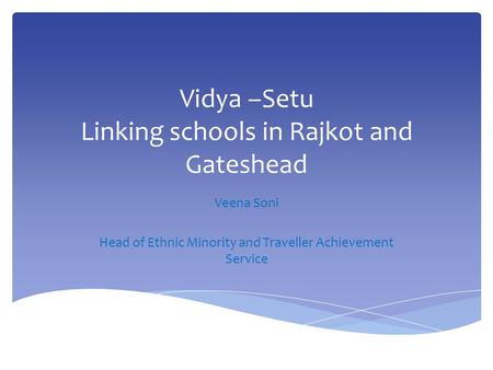 Vidya –Setu Linking schools in Rajkot and Gateshead Veena Soni Head of Ethnic Minority and Traveller Achievement Service.