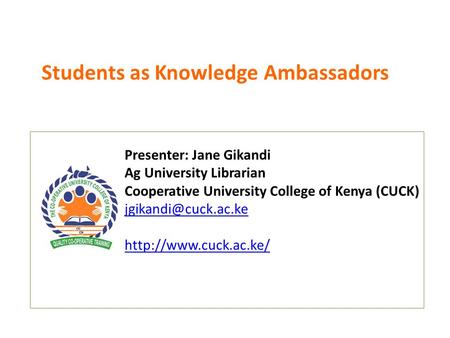 Students as Knowledge Ambassadors Presenter: Jane Gikandi Ag University Librarian Cooperative University College of Kenya (CUCK)