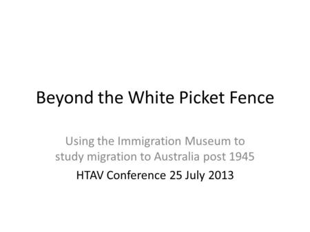 Beyond the White Picket Fence Using the Immigration Museum to study migration to Australia post 1945 HTAV Conference 25 July 2013.