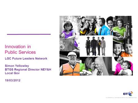 IN COMMERCIAL CONFIDENCE © BRITISH TELCOMMUNICATIONS Innovation in Public Services LGC Future Leaders Network Simon Yellowley BTGS Regional Director NEY&H.