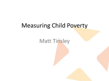 Measuring Child Poverty Matt Tinsley. What we want from a measure Identifying the problem: – Accurately measures what we want to call “poverty”. – Government.