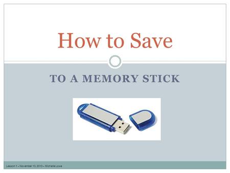 TO A MEMORY STICK How to Save Lesson 1 – November 13, 2013 – Michelle Lowe.