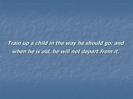 Train up a child in the way he should go: and when he is old, he will not depart from it.