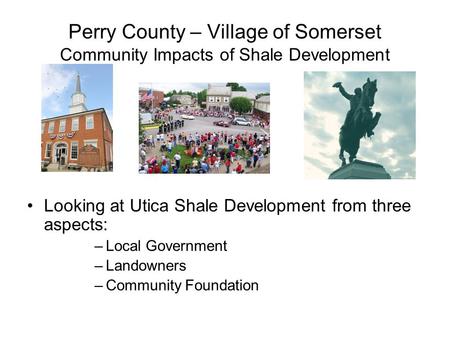 Perry County – Village of Somerset Community Impacts of Shale Development Looking at Utica Shale Development from three aspects: –Local Government –Landowners.