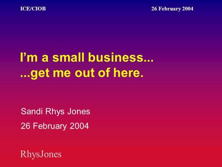 RhysJones ICE/CIOB 26 February 2004 I’m a small business......get me out of here. Sandi Rhys Jones 26 February 2004.