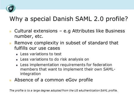 Why a special Danish SAML 2.0 profile? Cultural extensions – e.g Attributes like Business number, etc. Remove complexity in subset of standard that fulfills.