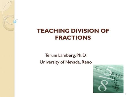 TEACHING DIVISION OF FRACTIONS Teruni Lamberg, Ph.D. University of Nevada, Reno 1.