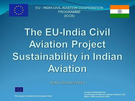 EU - INDIA CIVIL AVIATION COOPERATION PROGRAMME (ICCA) This project is funded by the European Union A project implemented by: A consortium of Hulla & Co.