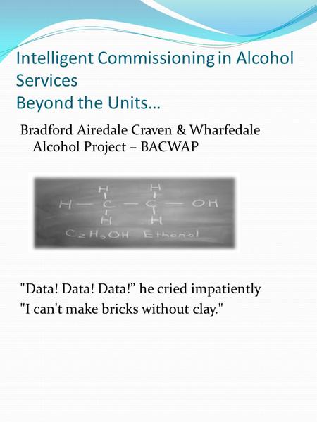 Intelligent Commissioning in Alcohol Services Beyond the Units… Bradford Airedale Craven & Wharfedale Alcohol Project – BACWAP Data! Data! Data!” he cried.