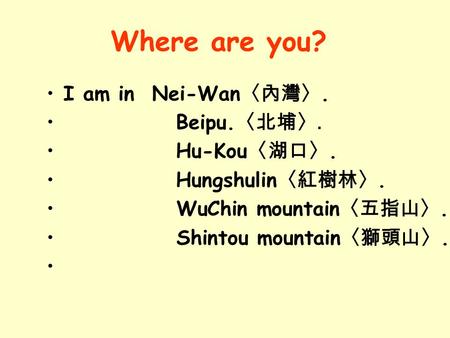 I am in Nei-Wan 〈內灣〉. Beipu. 〈北埔〉. Hu-Kou 〈湖口〉. Hungshulin 〈紅樹林〉. WuChin mountain 〈五指山〉. Shintou mountain 〈獅頭山〉. Where are you?