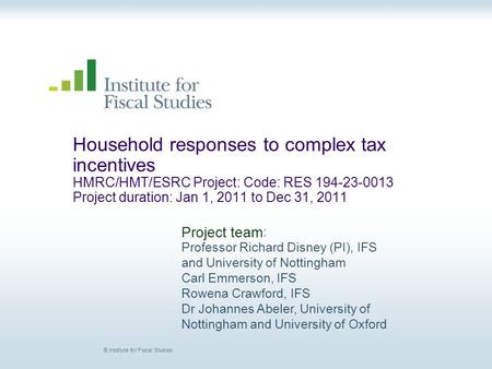 © Institute for Fiscal Studies Household responses to complex tax incentives HMRC/HMT/ESRC Project: Code: RES 194-23-0013 Project duration: Jan 1, 2011.