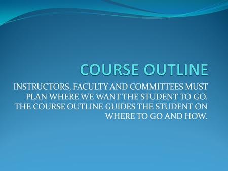 INSTRUCTORS, FACULTY AND COMMITTEES MUST PLAN WHERE WE WANT THE STUDENT TO GO. THE COURSE OUTLINE GUIDES THE STUDENT ON WHERE TO GO AND HOW.