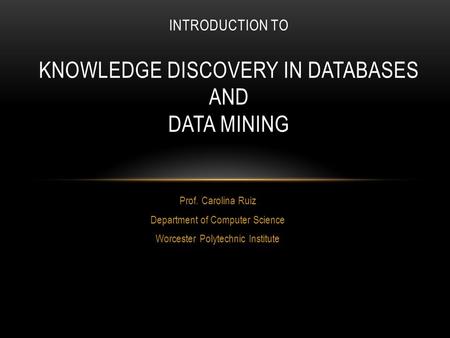 Prof. Carolina Ruiz Department of Computer Science Worcester Polytechnic Institute INTRODUCTION TO KNOWLEDGE DISCOVERY IN DATABASES AND DATA MINING.