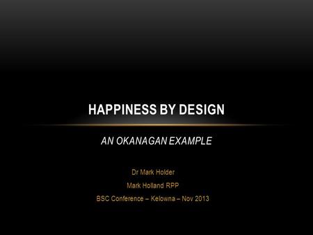 Dr Mark Holder Mark Holland RPP BSC Conference – Kelowna – Nov 2013 HAPPINESS BY DESIGN AN OKANAGAN EXAMPLE.