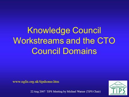 22 Aug 2007 TiPS Meeting by Michael Warner (TiPS Chair) Knowledge Council Workstreams and the CTO Council Domains www.nglis.org.uk/tipshome.htm.