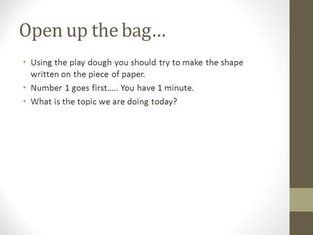 Open up the bag… Using the play dough you should try to make the shape written on the piece of paper. Number 1 goes first….. You have 1 minute. What is.