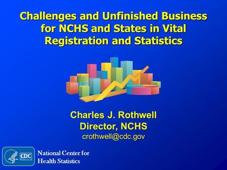 Challenges and Unfinished Business for NCHS and States in Vital Registration and Statistics Charles J. Rothwell Director, NCHS National.