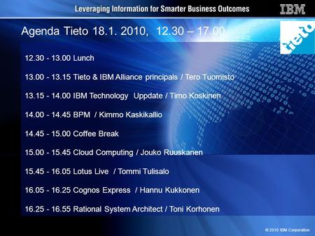 © 2010 IBM Corporation Agenda Tieto 18.1. 2010, 12.30 – 17.00 12.30 - 13.00 Lunch 13.00 - 13.15 Tieto & IBM Alliance principals / Tero Tuomisto 13.15 -