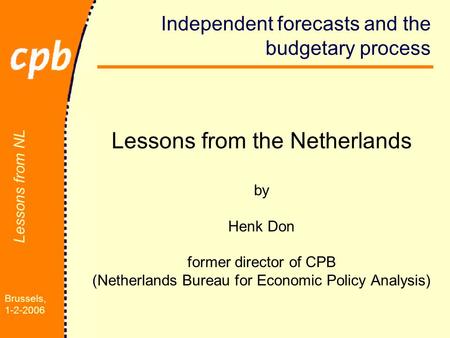 Brussels, 1-2-2006 Lessons from NL Independent forecasts and the budgetary process Lessons from the Netherlands by Henk Don former director of CPB (Netherlands.