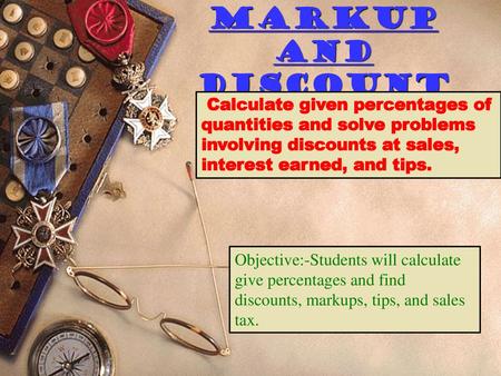 Markup and Discount Calculate given percentages of quantities and solve problems involving discounts at sales, interest earned, and tips. Objective:-Students.