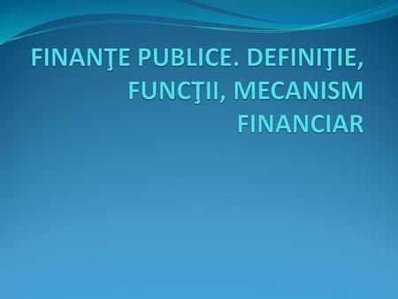 FINANŢE PUBLICE. DEFINIŢIE, FUNCŢII, MECANISM FINANCIAR